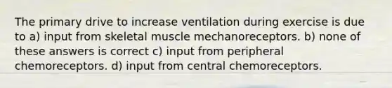 The primary drive to increase ventilation during exercise is due to a) input from skeletal muscle mechanoreceptors. b) none of these answers is correct c) input from peripheral chemoreceptors. d) input from central chemoreceptors.