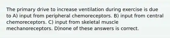 The primary drive to increase ventilation during exercise is due to A) input from peripheral chemoreceptors. B) input from central chemoreceptors. C) input from skeletal muscle mechanoreceptors. D)none of these answers is correct.