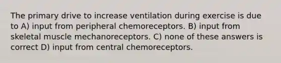 The primary drive to increase ventilation during exercise is due to A) input from peripheral chemoreceptors. B) input from skeletal muscle mechanoreceptors. C) none of these answers is correct D) input from central chemoreceptors.