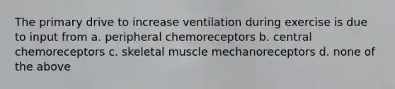 The primary drive to increase ventilation during exercise is due to input from a. peripheral chemoreceptors b. central chemoreceptors c. skeletal muscle mechanoreceptors d. none of the above