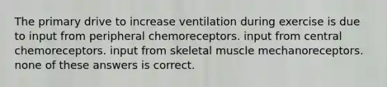 The primary drive to increase ventilation during exercise is due to input from peripheral chemoreceptors. input from central chemoreceptors. input from skeletal muscle mechanoreceptors. none of these answers is correct.