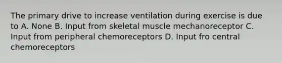 The primary drive to increase ventilation during exercise is due to A. None B. Input from skeletal muscle mechanoreceptor C. Input from peripheral chemoreceptors D. Input fro central chemoreceptors