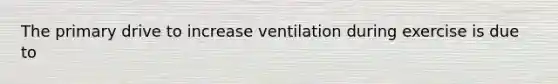 The primary drive to increase ventilation during exercise is due to