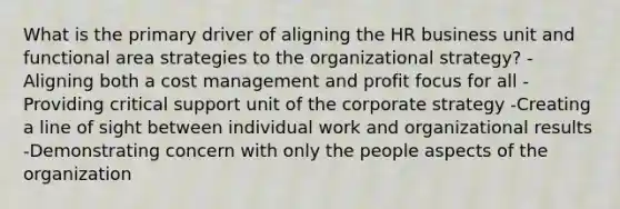 What is the primary driver of aligning the HR business unit and functional area strategies to the organizational strategy? -Aligning both a cost management and profit focus for all -Providing critical support unit of the corporate strategy -Creating a line of sight between individual work and organizational results -Demonstrating concern with only the people aspects of the organization