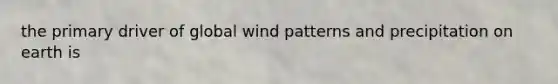 the primary driver of global wind patterns and precipitation on earth is