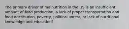 The primary driver of malnutrition in the US is an insufficient amount of food production, a lack of proper transportation and food distribution, poverty, political unrest, or lack of nutritional knowledge and education?