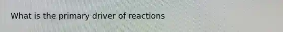 What is the primary driver of reactions