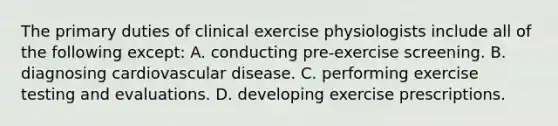 The primary duties of clinical exercise physiologists include all of the following except: A. conducting pre-exercise screening. B. diagnosing cardiovascular disease. C. performing exercise testing and evaluations. D. developing exercise prescriptions.