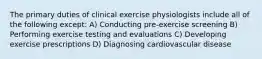 The primary duties of clinical exercise physiologists include all of the following except: A) Conducting pre-exercise screening B) Performing exercise testing and evaluations C) Developing exercise prescriptions D) Diagnosing cardiovascular disease