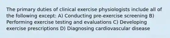 The primary duties of clinical exercise physiologists include all of the following except: A) Conducting pre-exercise screening B) Performing exercise testing and evaluations C) Developing exercise prescriptions D) Diagnosing cardiovascular disease