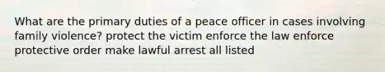 What are the primary duties of a peace officer in cases involving family violence? protect the victim enforce the law enforce protective order make lawful arrest all listed