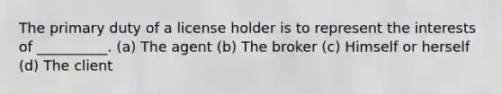 The primary duty of a license holder is to represent the interests of __________. (a) The agent (b) The broker (c) Himself or herself (d) The client