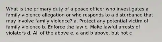 What is the primary duty of a peace officer who investigates a family violence allegation or who responds to a disturbance that may involve family violence? a. Protect any potential victim of family violence b. Enforce the law c. Make lawful arrests of violators d. All of the above e. a and b above, but not c