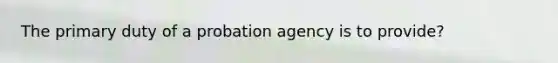 The primary duty of a probation agency is to provide?