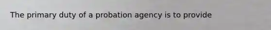 The primary duty of a probation agency is to provide