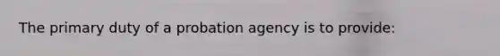 The primary duty of a probation agency is to provide: