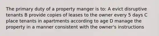 The primary duty of a property manger is to: A evict disruptive tenants B provide copies of leases to the owner every 5 days C place tenants in apartments according to age D manage the property in a manner consistent with the owner's instructions