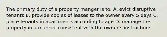 The primary duty of a property manger is to: A. evict disruptive tenants B. provide copies of leases to the owner every 5 days C. place tenants in apartments according to age D. manage the property in a manner consistent with the owner's instructions