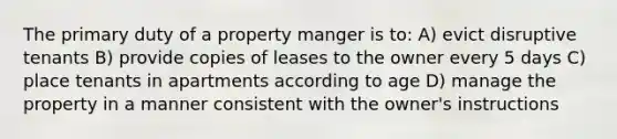 The primary duty of a property manger is to: A) evict disruptive tenants B) provide copies of leases to the owner every 5 days C) place tenants in apartments according to age D) manage the property in a manner consistent with the owner's instructions