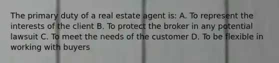 The primary duty of a real estate agent is: A. To represent the interests of the client B. To protect the broker in any potential lawsuit C. To meet the needs of the customer D. To be flexible in working with buyers