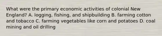 What were the primary economic activities of colonial New England? A. logging, fishing, and shipbuilding B. farming cotton and tobacco C. farming vegetables like corn and potatoes D. coal mining and oil drilling