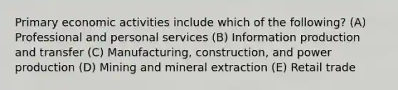 Primary economic activities include which of the following? (A) Professional and personal services (B) Information production and transfer (C) Manufacturing, construction, and power production (D) Mining and mineral extraction (E) Retail trade