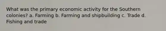 What was the primary economic activity for the Southern colonies? a. Farming b. Farming and shipbuilding c. Trade d. Fishing and trade