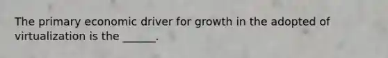 The primary economic driver for growth in the adopted of virtualization is the ______.