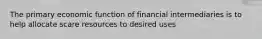 The primary economic function of financial intermediaries is to help allocate scare resources to desired uses