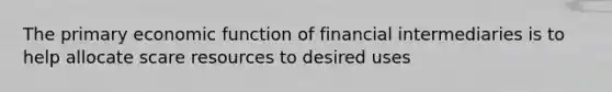 The primary economic function of financial intermediaries is to help allocate scare resources to desired uses