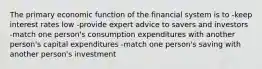 The primary economic function of the financial system is to -keep interest rates low -provide expert advice to savers and investors -match one person's consumption expenditures with another person's capital expenditures -match one person's saving with another person's investment