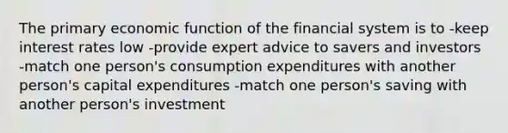 The primary economic function of the financial system is to -keep interest rates low -provide expert advice to savers and investors -match one person's consumption expenditures with another person's capital expenditures -match one person's saving with another person's investment