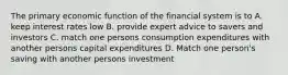 The primary economic function of the financial system is to A. keep interest rates low B. provide expert advice to savers and investors C. match one persons consumption expenditures with another persons capital expenditures D. Match one person's saving with another persons investment