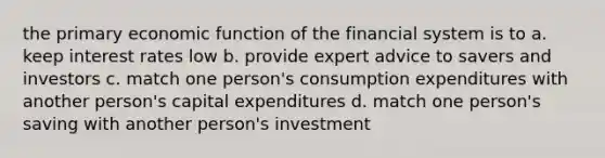 the primary economic function of the financial system is to a. keep interest rates low b. provide expert advice to savers and investors c. match one person's consumption expenditures with another person's capital expenditures d. match one person's saving with another person's investment