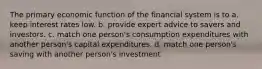 The primary economic function of the financial system is to a. keep interest rates low. b. provide expert advice to savers and investors. c. match one person's consumption expenditures with another person's capital expenditures. d. match one person's saving with another person's investment