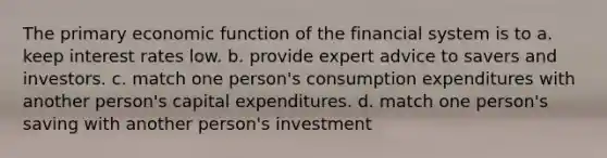 The primary economic function of the financial system is to a. keep interest rates low. b. provide expert advice to savers and investors. c. match one person's consumption expenditures with another person's capital expenditures. d. match one person's saving with another person's investment