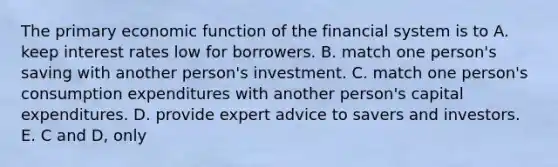 The primary economic function of the financial system is to A. keep interest rates low for borrowers. B. match one person's saving with another person's investment. C. match one person's consumption expenditures with another person's capital expenditures. D. provide expert advice to savers and investors. E. C and D, only