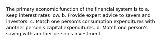 The primary economic function of the financial system is to a. Keep interest rates low. b. Provide expert advice to savers and investors. c. Match one person's consumption expenditures with another person's capital expenditures. d. Match one person's saving with another person's investment.