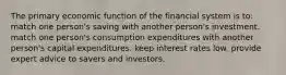 The primary economic function of the financial system is to: match one person's saving with another person's investment. match one person's consumption expenditures with another person's capital expenditures. keep interest rates low. provide expert advice to savers and investors.