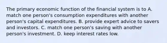 The primary economic function of the financial system is to A. match one person's consumption expenditures with another person's capital expenditures. B. provide expert advice to savers and investors. C. match one person's saving with another person's investment. D. keep interest rates low.