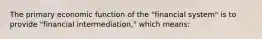 The primary economic function of the "financial system" is to provide "financial intermediation," which means: