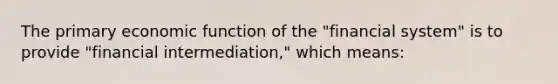 The primary economic function of the "financial system" is to provide "financial intermediation," which means: