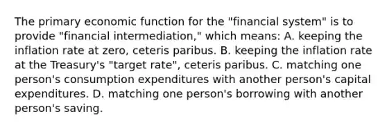 The primary economic function for the "financial system" is to provide "financial intermediation," which means: A. keeping the inflation rate at zero, ceteris paribus. B. keeping the inflation rate at the Treasury's "target rate", ceteris paribus. C. matching one person's consumption expenditures with another person's capital expenditures. D. matching one person's borrowing with another person's saving.