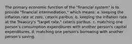 The primary economic function of the "financial system" is to provide "financial intermediation," which means: a. keeping the inflation rate at zero, ceteris paribus. b. keeping the inflation rate at the Treasury's "target rate," ceteris paribus. c. matching one person's consumption expenditures with another person's capital expenditures. d. matching one person's borrowing with another person's saving.