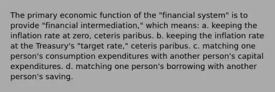 The primary economic function of the "financial system" is to provide "financial intermediation," which means: a. keeping the inflation rate at zero, ceteris paribus. b. keeping the inflation rate at the Treasury's "target rate," ceteris paribus. c. matching one person's consumption expenditures with another person's capital expenditures. d. matching one person's borrowing with another person's saving.