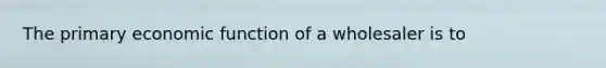 The primary economic function of a wholesaler is to