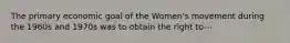 The primary economic goal of the Women's movement during the 1960s and 1970s was to obtain the right to---