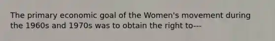 The primary economic goal of the Women's movement during the 1960s and 1970s was to obtain the right to---