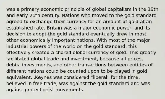 was a primary economic principle of global capitalism in the 19th and early 20th century. Nations who moved to the gold standard agreed to exchange their currency for an amount of gold at an established rate. Britain was a major economic power, and its decision to adopt the gold standard eventually drew in most other economically important nations. With most of the major industrial <a href='https://www.questionai.com/knowledge/kKSx9oT84t-powers-of' class='anchor-knowledge'>powers of</a> the world on the gold standard, this effectively created a shared global currency of gold. This greatly facilitated global trade and investment, because all prices, debts, investments, and other transactions between entities of different nations could be counted upon to be played in gold equivalent...Keynes was considered "liberal" for the time, believed in free trade, was against the gold standard and was against protectionist movements.