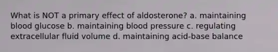 What is NOT a primary effect of aldosterone? a. maintaining blood glucose b. maintaining blood pressure c. regulating extracellular fluid volume d. maintaining acid-base balance